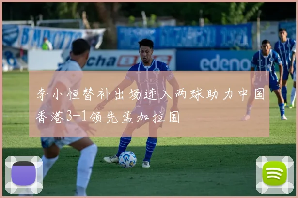 李小恒替补出场连入两球助力中国香港3-1领先孟加拉国