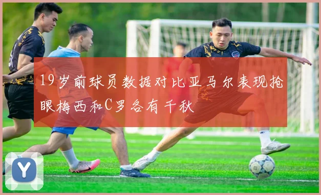19岁前球员数据对比亚马尔表现抢眼梅西和C罗各有千秋