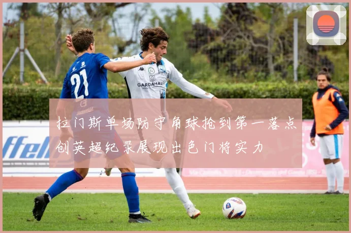 拉门斯单场防守角球抢到第一落点创英超纪录展现出色门将实力