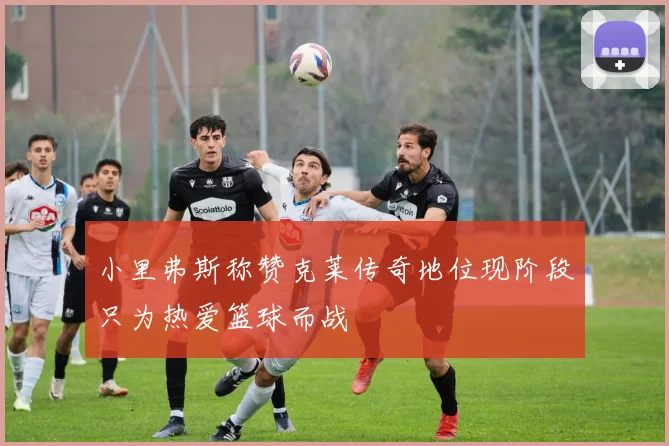 小里弗斯称赞克莱传奇地位现阶段只为热爱篮球而战