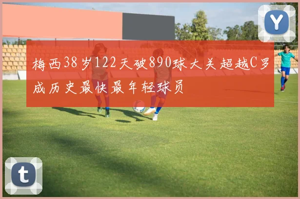 梅西38岁122天破890球大关超越C罗成历史最快最年轻球员