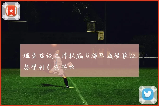 理查兹谈主帅权威与球队成绩萨拉赫替补引发热议