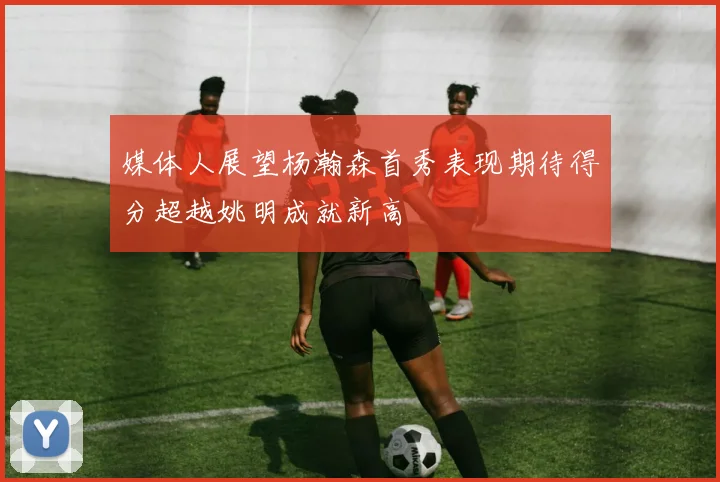 媒体人展望杨瀚森首秀表现期待得分超越姚明成就新高
