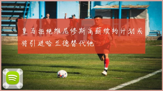 皇马拒绝维尼修斯高薪续约计划或将引进哈兰德替代他