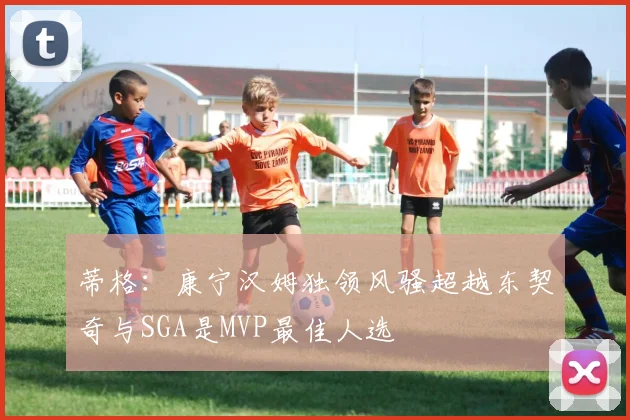 蒂格：康宁汉姆独领风骚超越东契奇与SGA是MVP最佳人选