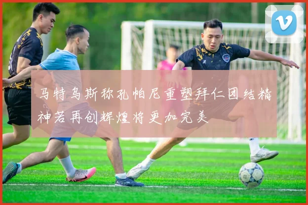 马特乌斯称孔帕尼重塑拜仁团结精神若再创辉煌将更加完美