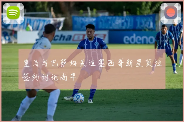 皇马与巴萨均关注墨西哥新星莫拉签约讨论尚早