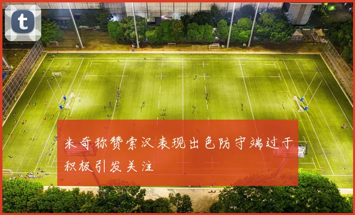 米奇称赞索汉表现出色防守端过于积极引发关注