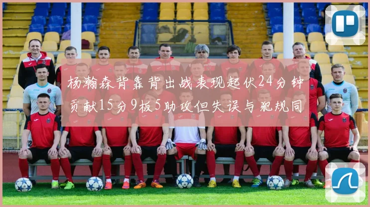 杨瀚森背靠背出战表现起伏24分钟贡献15分9板5助攻但失误与犯规同样引人关注
