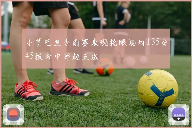 小贾巴里季前赛表现抢眼场均135分45板命中率超五成