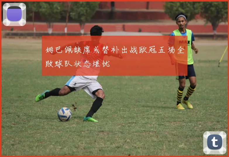 姆巴佩缺席或替补出战欧冠五场全败球队状态堪忧
