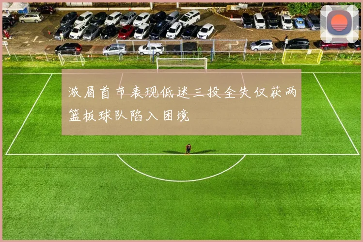 浓眉首节表现低迷三投全失仅获两篮板球队陷入困境