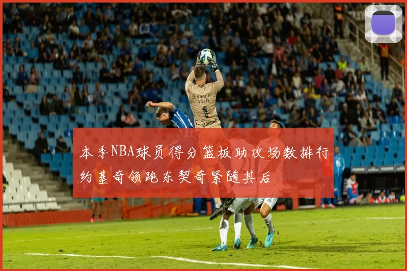 本季NBA球员得分篮板助攻场数排行约基奇领跑东契奇紧随其后