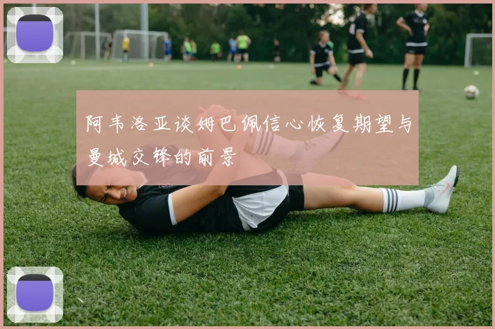 阿韦洛亚谈姆巴佩信心恢复期望与曼城交锋的前景