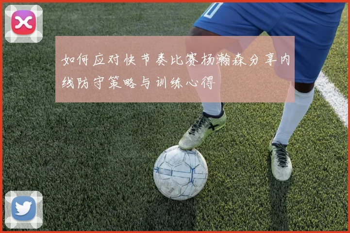 如何应对快节奏比赛杨瀚森分享内线防守策略与训练心得