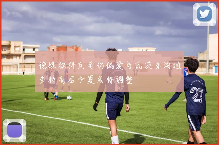 德媒称科瓦奇仍偏爱与瓦茨克沟通多特高层今夏或将调整