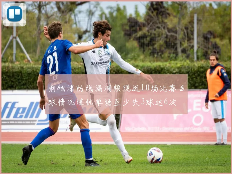利物浦防线漏洞频现近10场比赛丢球情况堪忧单场至少失3球达6次