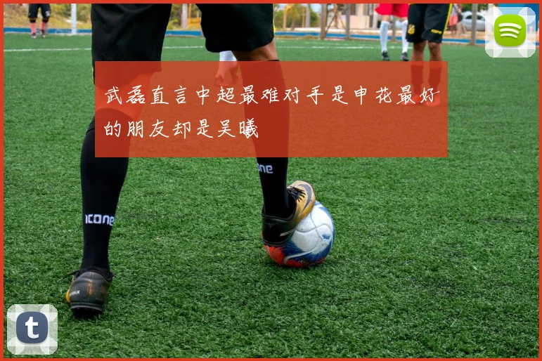 武磊直言中超最难对手是申花最好的朋友却是吴曦