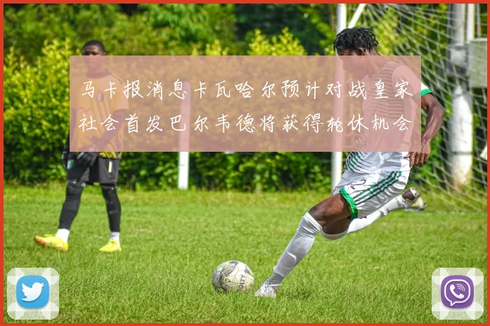 马卡报消息卡瓦哈尔预计对战皇家社会首发巴尔韦德将获得轮休机会