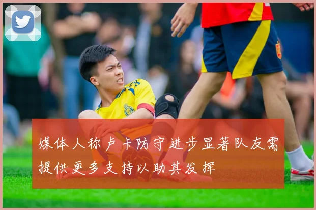 媒体人称卢卡防守进步显著队友需提供更多支持以助其发挥