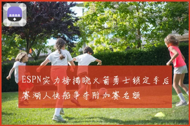 ESPN实力榜揭晓火箭勇士锁定季后赛湖人快船争夺附加赛名额