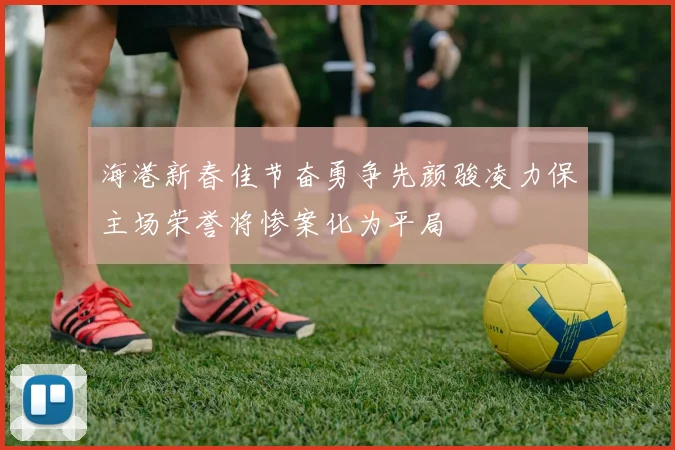 海港新春佳节奋勇争先颜骏凌力保主场荣誉将惨案化为平局