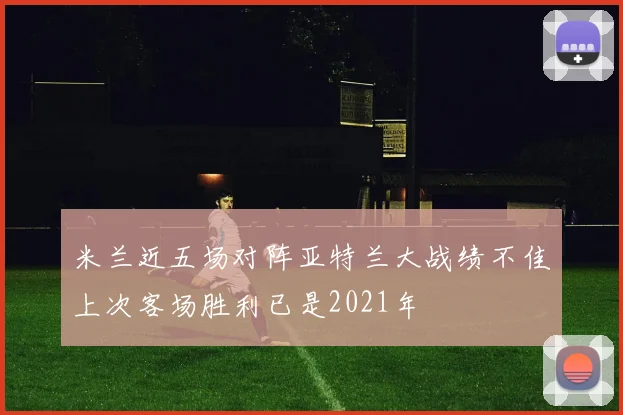 米兰近五场对阵亚特兰大战绩不佳上次客场胜利已是2021年