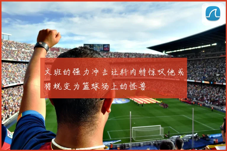 文班的强力冲击让科内特惊叹他或将蜕变为篮球场上的怪兽
