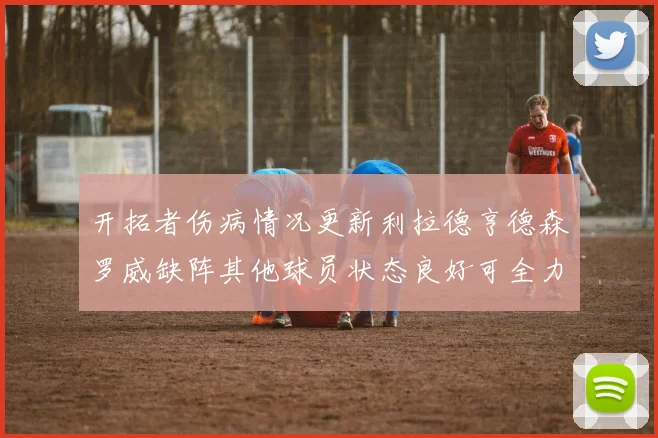 开拓者伤病情况更新利拉德亨德森罗威缺阵其他球员状态良好可全力出战