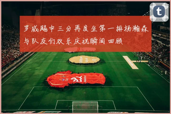 罗威飚中三分再度坐第一排杨瀚森与队友们欢乐庆祝瞬间回顾