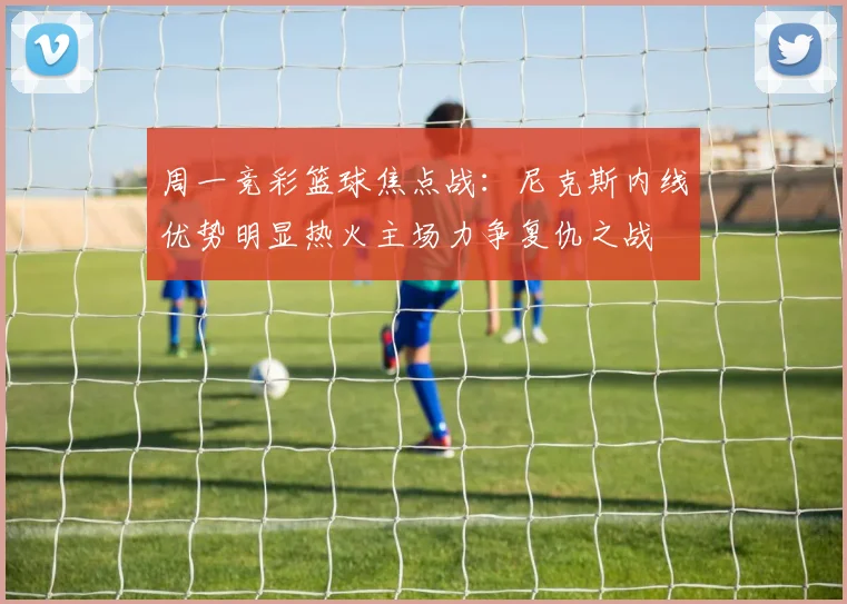周一竞彩篮球焦点战：尼克斯内线优势明显热火主场力争复仇之战