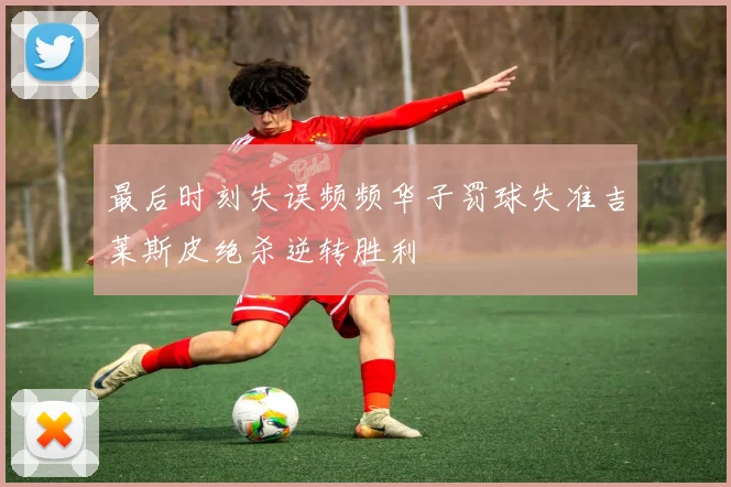 最后时刻失误频频华子罚球失准吉莱斯皮绝杀逆转胜利