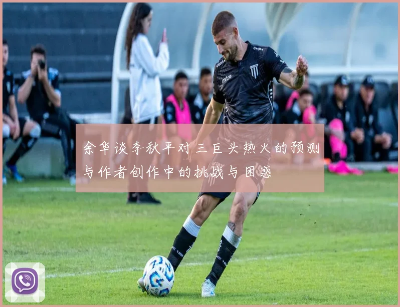余华谈李秋平对三巨头热火的预测与作者创作中的挑战与困惑