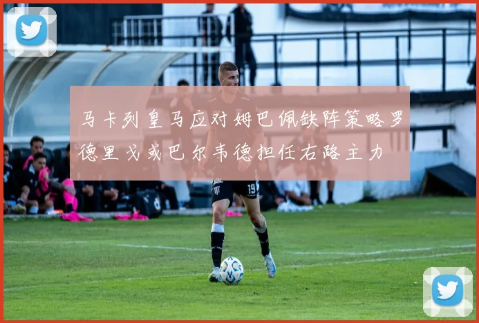 马卡列皇马应对姆巴佩缺阵策略罗德里戈或巴尔韦德担任右路主力