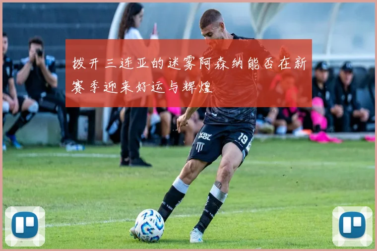 拨开三连亚的迷雾阿森纳能否在新赛季迎来好运与辉煌