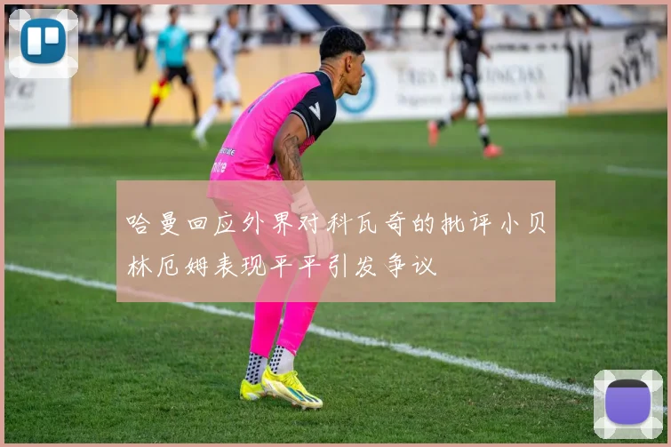 哈曼回应外界对科瓦奇的批评小贝林厄姆表现平平引发争议