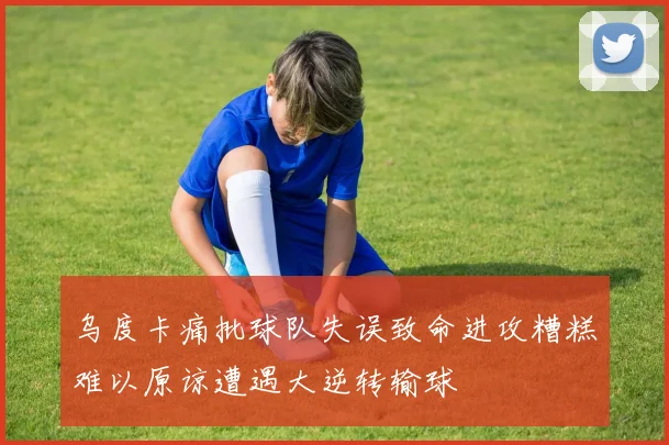 乌度卡痛批球队失误致命进攻糟糕难以原谅遭遇大逆转输球