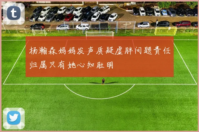 杨瀚森妈妈发声质疑虚胖问题责任归属只有她心知肚明