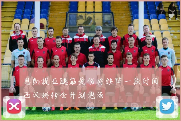恩凯提亚腿筋受伤将缺阵一段时间西汉姆转会计划泡汤